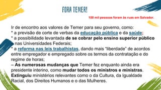 Fora temer!
Ir de encontro aos valores de Temer para seu governo, como:
* a previsão de corte de verbas da educação pública e da saúde;
* a possibilidade levantada de se cobrar pelo ensino superior público
– nas Universidades Federais;
* a reforma nas leis trabalhistas, dando mais “liberdade” de acordos
entre empregador e empregado sobre os termos da contratação e do
regime de horas;
– As numerosas mudanças que Temer fez enquanto ainda era
presidente interino, como mudar todos os ministros e ministras.
Extinguiu ministérios relevantes como o da Cultura, da Igualdade
Racial, dos Direitos Humanos e o das Mulheres.
100 mil pessoas foram às ruas em Salvador.
 