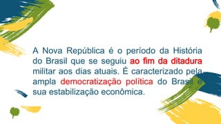 A Nova República é o período da História
do Brasil que se seguiu ao fim da ditadura
militar aos dias atuais. É caracterizado pela
ampla democratização política do Brasil e
sua estabilização econômica.
 