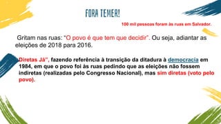 Fora temer!
Gritam nas ruas: “O povo é que tem que decidir”. Ou seja, adiantar as
eleições de 2018 para 2016.
100 mil pessoas foram às ruas em Salvador.
Diretas Já”, fazendo referência à transição da ditadura à democracia em
1984, em que o povo foi às ruas pedindo que as eleições não fossem
indiretas (realizadas pelo Congresso Nacional), mas sim diretas (voto pelo
povo).
 
