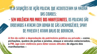 Veja situações de ação policial que aconteceram na maioria
das cidades:
– Sem violência por parte dos manifestantes, os policiais são
ordenados a atacar com bomba de gás lacrimogêneo, spray
de pimenta e atirar balas de borracha.
A fim de coibir a depredação de patrimônio público ou privado – como
pichações, quebra de portas e janelas, ataque a veículos estacionados,
a PM, age com violência para deter essas atitudes de alguns dos
manifestantes –
 