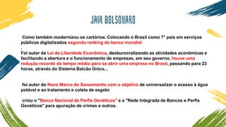 Jair bolsonaro
Como também modernizou os cartórios. Colocando o Brasil como 7° país em serviços
públicos digitalizados segundo ranking do banco mundial
.
Foi autor da Lei da Liberdade Econômica, desburocratizando as atividades econômicas e
facilitando a abertura e o funcionamento de empresas, em seu governo, houve uma
redução recorde do tempo médio para se abrir uma empresa no Brasil, passando para 23
horas, através do Sistema Balcão Único...
foi autor do Novo Marco do Saneamento com o objetivo de universalizar o acesso à água
potável e ao tratamento e coleta de esgoto
criou o "Banco Nacional de Perfis Genéticos" e a "Rede Integrada de Bancos e Perfis
Genéticos" para apuração de crimes e outros.
 