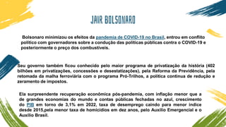 Jair bolsonaro
Bolsonaro minimizou os efeitos da pandemia de COVID-19 no Brasil, entrou em conflito
político com governadores sobre a condução das políticas públicas contra o COVID-19 e
posteriormente o preço dos combustíveis.
Seu governo também ficou conhecido pelo maior programa de privatização da história (402
bilhões em privatizações, concessões e desestatizações), pela Reforma da Previdência, pela
retomada da malha ferroviária com o programa Pró-Trilhos, a política continua de redução e
zeramento de impostos.
Ela surpreendente recuperação econômica pós-pandemia, com inflação menor que a
de grandes economias do mundo e contas públicas fechadas no azul, crescimento
do PIB em torno de 3,1% em 2022, taxa de desemprego caindo para menor índice
desde 2015,pela menor taxa de homicídios em dez anos, pelo Auxílio Emergencial e o
Auxílio Brasil.
 