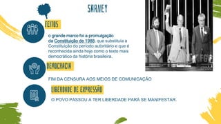 sArney
o grande marco foi a promulgação
da Constituição de 1988, que substituía a
Constituição do período autoritário e que é
reconhecida ainda hoje como o texto mais
democrático da história brasileira.
FIM DA CENSURA AOS MEIOS DE COMUNICAÇÃO
O POVO PASSOU A TER LIBERDADE PARA SE MANIFESTAR.
FEITOS
DEMOCRACIA
LIBERDADE DE EXPRESSÃO
 