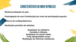 Características da Nova República
Redemocratização do país.
Promulgação de uma Constituição por meio da participação popular;
Retorno do multipartidarismo;
Realização periódica de eleições;
Ampliação da cidadania.
Combate à inflação.
Ampliação da classe média.
Forte desigualdade social.
Realização de reformas neoliberais.
 