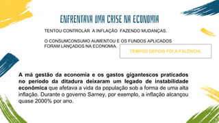 ENFRENTAVA UMA CRISE NA ECONOMIA
TENTOU CONTROLAR A INFLAÇÃO FAZENDO MUDANÇAS.
O CONSUMCONSUMO AUMENTOU E OS FUNDOS APLICADOS
FORAM LANÇADOS NA ECONOMIA.
TEMPOS DEPOIS FOI A FALÊNCIA.
A má gestão da economia e os gastos gigantescos praticados
no período da ditadura deixaram um legado de instabilidade
econômica que afetava a vida da população sob a forma de uma alta
inflação. Durante o governo Sarney, por exemplo, a inflação alcançou
quase 2000% por ano.
 