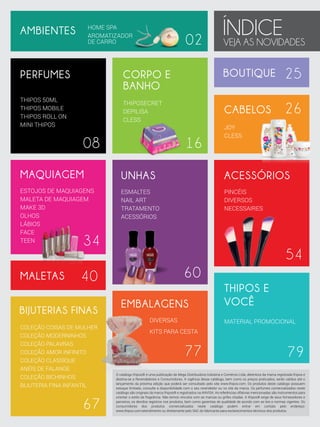 HOME SPA
AROMATIZADOR
DE CARRO

AMBIENTES

PERFUMES

02

BOUTIQUE

THIPOSECRET
DEPILISA
CLESS

08

16

25

CABELOS

CORPO E
BANHO

THIPOS 50ML
THIPOS MOBILE
THIPOS ROLL ON
MINI THIPOS

ÍNDICE
VEJA AS NOVIDADES
26

JOY
CLESS

MAQUIAGEM

UNHAS

ACESSÓRIOS

ESTOJOS DE MAQUIAGENS
MALETA DE MAQUIAGEM
MAKE 3D
OLHOS
LÁBIOS
FACE
TEEN

ESMALTES
NAIL ART
TRATAMENTO
ACESSÓRIOS

PINCÉIS
DIVERSOS
NECESSAIRES

34

MALETAS

54
60

40

BIJUTERIAS FINAS
COLEÇÃO COISAS DE MULHER
COLEÇÃO MODERNINHOS
COLEÇÃO PALAVRAS
COLEÇÃO AMOR INFINITO
COLEÇÃO CLASSIQUE
ANÉIS DE FALANGE
COLEÇÃO BICHINHOS
BIJUTERIA FINA INFANTIL

67

EMBALAGENS
DIVERSAS

THIPOS E
VOCÊ
MATERIAL PROMOCIONAL

KITS PARA CESTA

77

79

O catálogo thipos® é uma publicação da Mega Distribuidora Indústria e Comércio Ltda, detentora da marca registrada thipos e
destina-se a Revendedores e Consumidores. A vigência desse catálogo, bem como os preços praticados, serão validos até o
lançamento da próxima edição que poderá ser consultado pelo site www.thipos.com. Os produtos deste catálogo possuem
estoque limitado, consulte a disponibilidade com o seu revendedor ou no site da marca. Os perfumes comercializados neste
catálogo são originais da marca thipos® e registrados na ANVISA. As referências olfativas mencionadas são instrumentos para
orientar o estilo da fragrância. Não temos vínculos com as marcas ou grifes citadas. A thipos® exige de seus fornecedores e
parceiros, os devidos registros nos produtos, bem como garantias de qualidade de acordo com as leis e normas vigentes. Os
consumidores dos produtos comercializados neste catálogo podem entrar em contato pelo endereço:
www.thipos.com/atendimento ou diretamente pelo SAC do fabricante para esclarecimentos técnicos dos produtos.

 