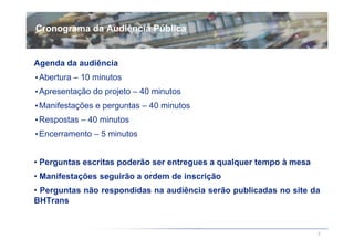 Cronograma da Audiência Pública


Agenda da audiência
••Abertura – 10 minutos
••Apresentação do projeto – 40 minutos
••Manifestações e perguntas – 40 minutos
••Respostas – 40 minutos
••Encerramento – 5 minutos


• Perguntas escritas poderão ser entregues a qualquer tempo à mesa
• Manifestações seguirão a ordem de inscrição
• Perguntas não respondidas na audiência serão publicadas no site da
BHTrans


                                                                     2
 