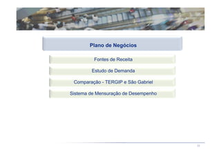 Plano de Negócios

         Fontes de Receita

        Estudo de Demanda

 Comparação - TERGIP e São Gabriel

Sistema de Mensuração de Desempenho




                                      22
 