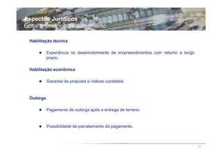 Aspectos Jurídicos
Edital e Critérios de Julgamento

  Habilitação técnica

            Experiência no desenvolvimento de empreendimentos com retorno a longo
            prazo;

  Habilitação econômica

            Garantia de proposta e índices contábeis.


  Outorga

            Pagamento de outorga após a entrega de terreno.


            Possibilidade de parcelamento do pagamento.



                                                                                    32
 