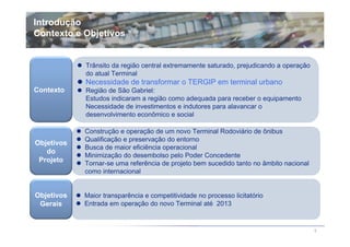 Introdução
Contexto e Objetivos


            Trânsito da região central extremamente saturado, prejudicando a operação
            do atual Terminal
            Necessidade de transformar o TERGIP em terminal urbano
Contexto    Região de São Gabriel:
            Estudos indicaram a região como adequada para receber o equipamento
            Necessidade de investimentos e indutores para alavancar o
            desenvolvimento econômico e social

            Construção e operação de um novo Terminal Rodoviário de ônibus
            Qualificação e preservação do entorno
Objetivos
            Busca de maior eficiência operacional
   do
            Minimização do desembolso pelo Poder Concedente
 Projeto    Tornar-se uma referência de projeto bem sucedido tanto no âmbito nacional
            como internacional


Objetivos   Maior transparência e competitividade no processo licitatório
 Gerais     Entrada em operação do novo Terminal até 2013


                                                                                        5
 