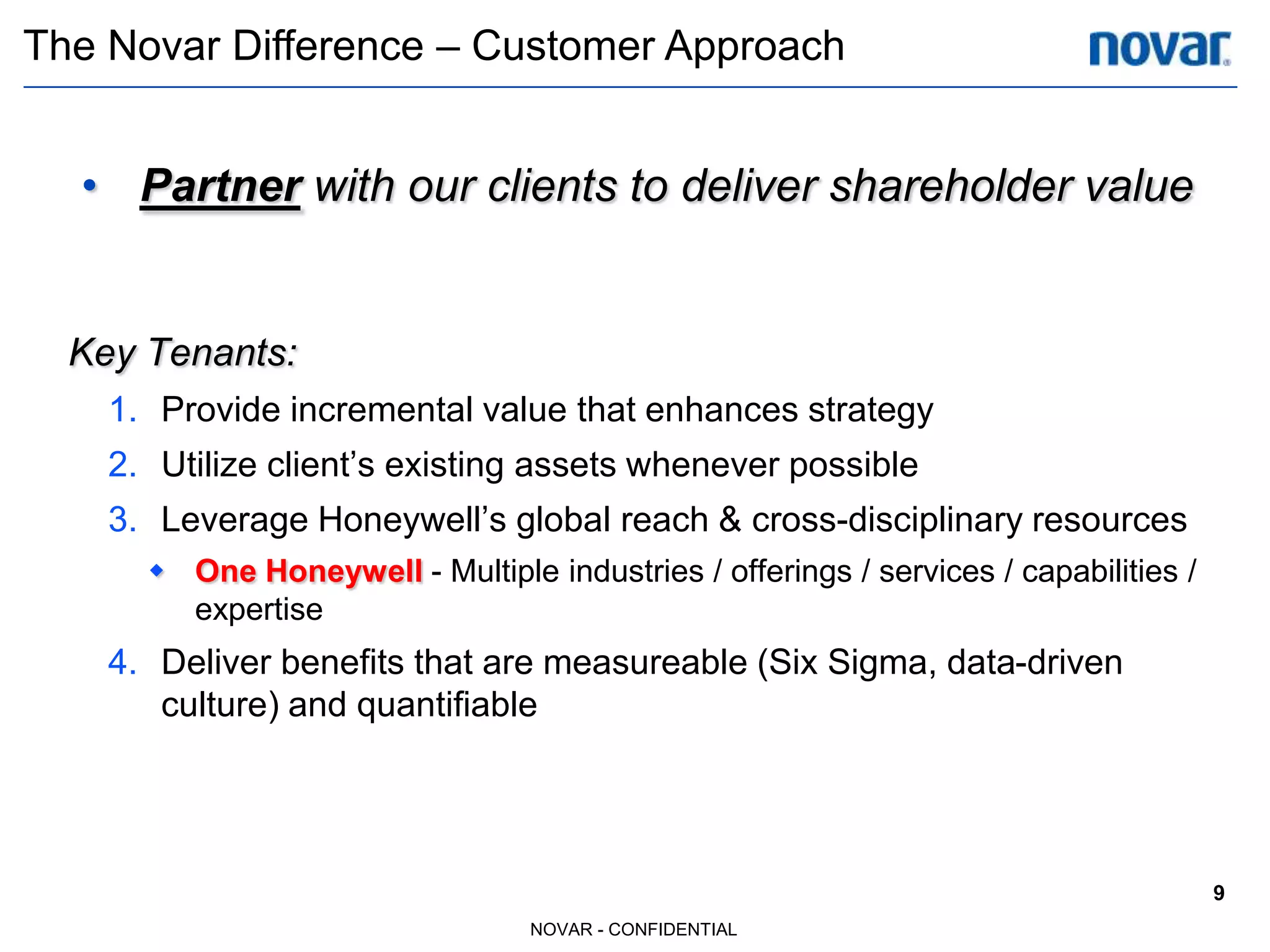 The Novar Difference – Customer Approach


  • Partner with our clients to deliver shareholder value


  Key Tenants:
    1. Provide incremental value that enhances strategy
    2. Utilize client’s existing assets whenever possible
    3. Leverage Honeywell’s global reach & cross-disciplinary resources
       One Honeywell - Multiple industries / offerings / services / capabilities /
        expertise
    4. Deliver benefits that are measureable (Six Sigma, data-driven
       culture) and quantifiable




                                                                                      9
                                  NOVAR - CONFIDENTIAL
 