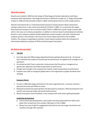 About the company

Novartis was created in 1996 from the merger of Ciba-Geigy and Sandoz Laboratories, both Swiss
companies with long histories. Ciba-Geigy was formed in 1970 by the merger of J. R. Geigy Ltd (founded
in Basel in 1758) and Ciba (founded in Basel in 1859). Combining the histories of the merger partners

Novartis International AG is a multinational pharmaceutical company based in Basel, Switzerland,
ranking number three in sales, which accounted 36.173 billon in 2008. It is currently the 6th largest
Pharmaceutical Company in terms of revenue ($41.5 billion in 2009) with a profit margin of about 20%,
which is the same as its industry competitors. In addition to internal research and development activities
Novartis is also involved in publicly funded collaborative research projects, with other industrial and
academic partners. One example in the area of non-clinical safety assessment is the InnoMed
PredTox. The company is expanding its activities in joint research projects within the framework of
theInnovative Medicines Initiative of EFPIA and the European Commission.



Q1- Brief on the case study?

Ans-    THE CEO

    1. Case talks about the PMS strategy adopted by Novartis getting influenced by GE. He learned
       from embraced new models of incentive pay-for-performance. He applied some strategies in US
       operations.
    2. He realized we didn’t have a systematic review process that focused our management on
       agreed-upon objectives and linked compensation to performance.
    3. Changes were brought in the company from Vasella. Linked compensation to performance.
    4. Emphasis was made to manage the global talent in the organization as global standards were
       changing.


        Company History

    1. Formed in 1996 (Ciba-Geigy and Sandoz) in all sectors (agrochemicals + consumer nutrition +
       specialty chemicals) with different names.
    2. Bolstered its position by acquiring Hexal and other generics producers. With low production cost
       and OTC and consumer health and animal health business.
    3. Research was given more of emphasis in the company with multi centers getting developed.

        Leadership development
        1. Internal talent pool development, culture talent and values generated from within were
           better then to head hunt from outside.( 78% down to 21% in 2000)
        2. Money has to be all right for engaging the talent but he also encourage commitment and
           excellence through other activities.
 