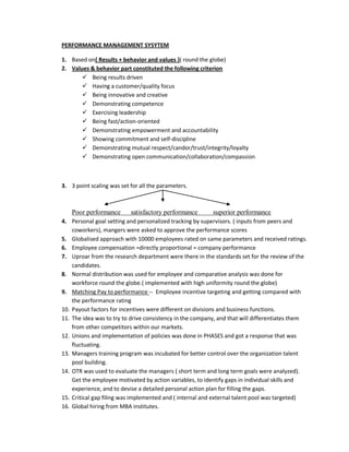 PERFORMANCE MANAGEMENT SYSYTEM

1. Based on{ Results + behavior and values }( round the globe)
2. Values & behavior part constituted the following criterion
        Being results driven
        Having a customer/quality focus
        Being innovative and creative
        Demonstrating competence
        Exercising leadership
        Being fast/action-oriented
        Demonstrating empowerment and accountability
        Showing commitment and self-discipline
        Demonstrating mutual respect/candor/trust/integrity/loyalty
        Demonstrating open communication/collaboration/compassion



3. 3 point scaling was set for all the parameters.



    Poor performance       satisfactory performance       superior performance
4. Personal goal setting and personalized tracking by supervisors. ( inputs from peers and
    coworkers), mangers were asked to approve the performance scores
5. Globalised approach with 10000 employees rated on same parameters and received ratings.
6. Employee compensation =directly proportional = company performance
7. Uproar from the research department were there in the standards set for the review of the
    candidates.
8. Normal distribution was used for employee and comparative analysis was done for
    workforce round the globe.( implemented with high uniformity round the globe)
9. Matching Pay to performance -- Employee incentive targeting and getting compared with
    the performance rating
10. Payout factors for incentives were different on divisions and business functions.
11. The idea was to try to drive consistency in the company, and that will differentiates them
    from other competitors within our markets.
12. Unions and implementation of policies was done in PHASES and got a response that was
    fluctuating.
13. Managers training program was incubated for better control over the organization talent
    pool building.
14. OTR was used to evaluate the managers ( short term and long term goals were analyzed).
    Get the employee motivated by action variables, to identify gaps in individual skills and
    experience, and to devise a detailed personal action plan for filling the gaps.
15. Critical gap filing was implemented and ( internal and external talent pool was targeted)
16. Global hiring from MBA institutes.
 