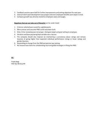 3. Feedback sessions were held for further improvements and setting objectives for next year.
      4. Internal talent pool development was proper and even employee benefits were kept in mind.
      5. Company growth was directly related to employee salary and wages.


      Negatives that we can take out of Novartis can be under listed

      1. Criterion selected were weak for a global giants
      2. More precise and concrete PMS could nave been built.
      3. Only 2 time reviewing was not proper. And gave target and goal setting to employee.
      4. Iteration and base pay being kept variable was a lacuna.
      5. The company should also improve on maintaining a consistency about ratings and remove
         biasness of giving higher than expected individual performance ratings or lesser ratings and
         gender biasness.
      6. Responding to change from the PMS perspective was lacking.
      7. No research was done for collaborating local and global strategies in fixing the PMS.




BY-

Pratik Negi
PGP-SS/ 09-011/HR
 