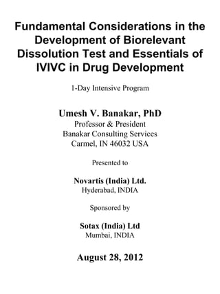 Fundamental Considerations in the
Development of Biorelevant
Dissolution Test and Essentials of
IVIVC in Drug Development
1-Day Intensive Program
Umesh V. Banakar, PhD
Professor & President
Banakar Consulting Services
Carmel, IN 46032 USA
Presented to
Novartis (India) Ltd.
Hyderabad, INDIA
Sponsored by
Sotax (India) Ltd
Mumbai, INDIA
August 28, 2012
 