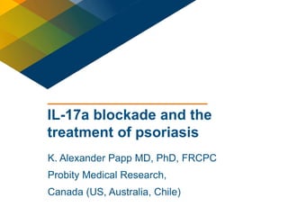 1 
IL-17a blockade and the 
treatment of psoriasis 
K. Alexander Papp MD, PhD, FRCPC 
Probity Medical Research, 
Canada (US, Australia, Chile) 
 