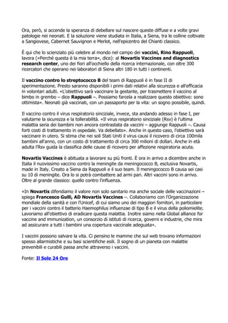 Ora, per, si accende la speranza di debellare sul nascere queste diffuse e a volte gravi
patologie nei neonati. E la soluzione viene studiata in Italia, a Siena, tra le colline coltivate
a Sangiovese, Cabernet Sauvignon e Merlot, nell'epicentro del Chianti classico.
? qui che lo scienziato pi celebre al mondo nel campo dei vaccini, Rino Rappuoli,
lavora (?Perch questa  la mia terra?, dice): al Novartis Vaccines and diagnostics
research center, uno dei fiori all'occhiello della ricerca internazionale, con oltre 300
ricercatori che operano nei laboratori di Siena altri 180 in tutti i continenti.
Il vaccino contro lo streptococco B del team di Rappuoli  in fase II di
sperimentazione. Presto saranno disponibili i primi dati relativi alla sicurezza e all'efficacia
in volontari adulti. ?L'obiettivo sar vaccinare la gestante, per trasmettere il vaccino al
bimbo in grembo C dice Rappuoli C. Possiamo farcela a realizzare questo obiettivo: sono
ottimista?. Neonati gi vaccinati, con un passaporto per la vita: un sogno possibile, quindi.
Il vaccino contro il virus respiratorio sinciziale, invece, sta andando adesso in fase I, per
valutarne la sicurezza e la tollerabilit. ?Il virus respiratorio sinciziale (Rsv)  l'ultima
malattia seria dei bambini non ancora contrastata da vaccini C aggiunge Rappuoli C. Causa
forti costi di trattamento in ospedale. Va debellato?. Anche in questo caso, l'obiettivo sar
vaccinare in utero. Si stima che nei soli Stati Uniti il virus causi il ricovero di circa 100mila
bambini all'anno, con un costo di trattamento di circa 300 milioni di dollari. Anche in et
adulta l'Rsv guida la classifica delle cause di ricovero per affezione respiratoria acuta.
Novartis Vaccines  abituata a lavorare su pi fronti. ? ora in arrivo a dicembre anche in
Italia il nuovissimo vaccino contro la meningite da meningococco B, esclusiva Novartis,
made in Italy. Creato a Siena da Rappuoli e il suo team. Il meningococco B causa sei casi
su 10 di meningite. Ora lo si potr combattere ad armi pari. Altri vaccini sono in arrivo.
Oltre al grande classico: quello contro l'influenza.
?In Novartis difendiamo il valore non solo sanitario ma anche sociale delle vaccinazioni C
spiega Francesco Gulli, AD Novartis Vaccines C. Collaboriamo con l'Organizzazione
mondiale della sanit e con l'Unicef, di cui siamo uno dei maggiori fornitori, in particolare
per i vaccini contro il batterio Haemophilus influenzae di tipo B e il virus della poliomielite.
Lavoriamo all'obiettivo di eradicare questa malattia. Inoltre siamo nella Global alliance for
vaccine and immunization, un consorzio di istituti di ricerca, governi e industrie, che mira
ad assicurare a tutti i bambini una copertura vaccinale adeguata?.
I vaccini possono salvare la vita. Ci pensino le mamme che sul web trovano informazioni
spesso allarmistiche e su basi scientifiche esili. Il sogno di un pianeta con malattie
prevenibili e curabili passa anche attraverso i vaccini.
Fonte: Il Sole 24 Ore
 