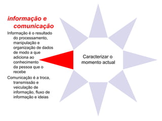 Caracterizar o  momento actual informação e comunicação Informação é o resultado do processamento, manipulação e organização de dados de modo a que adiciona ao conhecimento  da pessoa que o recebe  Comunicação é a troca, transmissão e veiculação de informação, fluxo de informação e ideias 