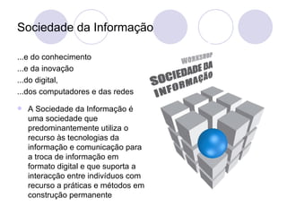 Sociedade da Informação ...e do conhecimento ...e da inovação ...do digital,  ...dos computadores e das redes A Sociedade da Informação é uma sociedade que predominantemente utiliza o recurso às tecnologias da informação e comunicação para a troca de informação em formato digital e que suporta a interacção entre indivíduos com recurso a práticas e métodos em construção permanente 