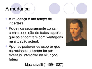 A mudança A mudança é um tempo de incerteza. Podemos seguramente contar com a oposição de todos aqueles que se encontram com vantagens na situação actual. Apenas poderemos esperar que os restantes possam ter um eventual interesse na situação futura Machiavelli (1469-1527) 
