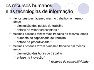os recursos humanos,  e as tecnologias de informação menos pessoas fazem o mesmo trabalho no mesmo tempo diminuição dos postos de trabalho enfase no valor acrescentado * mesmas pessoas fazem mais trabalho no mesmo tempo aumento da capacidade de trabalho  enfase na produtividade * mesmas pessoas fazem o mesmo trabalho em menos tempo diminuição das horas de trabalho enfase na inovação * *  factores de competitividade 