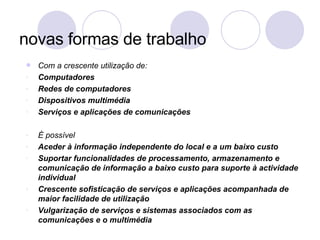 novas formas de trabalho Com a crescente utilização de: Computadores  Redes de computadores Dispositivos multimédia Serviços e aplicações de comunicações É possível Aceder à informação independente do local e a um baixo custo Suportar funcionalidades de processamento, armazenamento e comunicação de informação a baixo custo para suporte à actividade individual Crescente sofisticação de serviços e aplicações acompanhada de maior facilidade de utilização Vulgarização de serviços e sistemas associados com as comunicações e o multimédia 