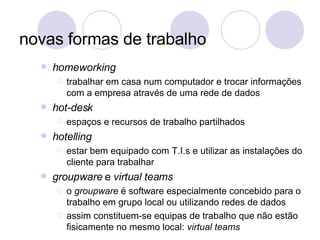 novas formas de trabalho homeworking trabalhar em casa num computador e trocar informações com a empresa através de uma rede de dados hot-desk espaços e recursos de trabalho partilhados hotelling estar bem equipado com T.I.s e utilizar as instalações do cliente para trabalhar groupware  e  virtual teams o  groupware  é software especialmente concebido para o trabalho em grupo local ou utilizando redes de dados assim constituem-se equipas de trabalho que não estão fisicamente no mesmo local:  virtual teams 