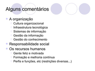 Alguns comentários A organização Cultura organizacional Infraestrutura tecnológica Sistemas de informação Gestão da informação Gestão do conhecimento Responsabilidade social Os recursos humanos Gente feliz e motivada Formação e melhoria contínua Perfis e funções, etc (restrições diversas...) 