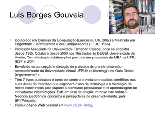 Luis Borges Gouveia Doutorado em Ciências da Computação (Lancaster, UK, 2002) e Mestrado em Engenharia Electrotécnica e dos Computadores (FEUP, 1995).  Professor Associado na Universidade Fernando Pessoa, onde se encontra desde 1995. Colabora desde 2000 nos Mestrados do DEGEI, Universidade de Aveiro. Tem efectuado colaborações pontuais em programas de MBA da UFP, IESF e UCP.  Envolvido na concepção e direcção de projectos de grande dimensão, nomeadamente na Universidade Virtual UFPUV (e-learning) e no Gaia Global (e-government).  Tem 7 livros publicados e cerca de centena e meia de trabalhos científicos nas suas áreas de interesse que englobam o uso de tecnologia e a mediação de meios electrónicos para suporte à actividade profissional e de aprendizagem de indivíduos e organizações. Está em fase de edição um novo livro sobre o Negócio Electrónico: conceitos e perspectivas de desenvolvimento, pela SPI/Principia.  Possui página Web pessoal em  www.ufp.pt/~lmbg ,  