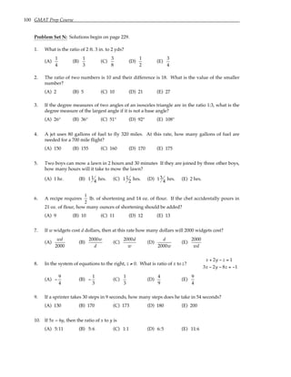 100 GMAT Prep Course
Problem Set N: Solutions begin on page 229.
1. What is the ratio of 2 ft. 3 in. to 2 yds?
(A)
1
4
(B)
1
3
(C)
3
8
(D)
1
2
(E)
3
4
2. The ratio of two numbers is 10 and their difference is 18. What is the value of the smaller
number?
(A) 2 (B) 5 (C) 10 (D) 21 (E) 27
3. If the degree measures of two angles of an isosceles triangle are in the ratio 1:3, what is the
degree measure of the largest angle if it is not a base angle?
(A) 26° (B) 36° (C) 51° (D) 92° (E) 108°
4. A jet uses 80 gallons of fuel to fly 320 miles. At this rate, how many gallons of fuel are
needed for a 700 mile flight?
(A) 150 (B) 155 (C) 160 (D) 170 (E) 175
5. Two boys can mow a lawn in 2 hours and 30 minutes If they are joined by three other boys,
how many hours will it take to mow the lawn?
(A) 1 hr. (B) 1 1
4 hrs. (C) 1 1
2 hrs. (D) 13
4 hrs. (E) 2 hrs.
6. A recipe requires
1
2
lb. of shortening and 14 oz. of flour. If the chef accidentally pours in
21 oz. of flour, how many ounces of shortening should be added?
(A) 9 (B) 10 (C) 11 (D) 12 (E) 13
7. If w widgets cost d dollars, then at this rate how many dollars will 2000 widgets cost?
(A)
wd
2000
(B)
2000w
d
(C)
2000d
w
(D)
d
2000w
(E)
2000
wd
8. In the system of equations to the right, z ≠ 0. What is ratio of x to z?
x + 2y − z = 1
3x − 2y − 8z = −1
(A) −
9
4
(B) −
1
3
(C)
1
3
(D)
4
9
(E)
9
4
9. If a sprinter takes 30 steps in 9 seconds, how many steps does he take in 54 seconds?
(A) 130 (B) 170 (C) 173 (D) 180 (E) 200
10. If 5x = 6y, then the ratio of x to y is
(A) 5:11 (B) 5:6 (C) 1:1 (D) 6:5 (E) 11:6
 