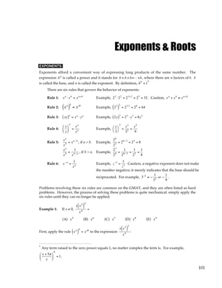 101
Exponents & Roots
EXPONENTS
Exponents afford a convenient way of expressing long products of the same number. The
expression bn
is called a power and it stands for b × b × b×L×b, where there are n factors of b. b
is called the base, and n is called the exponent. By definition, b0
= 1*
There are six rules that govern the behavior of exponents:
Rule 1: xa
⋅ xb
= xa+b
Example, 23
⋅22
= 23+2
= 25
= 32 . Caution, xa
+ xb
≠ xa+b
Rule 2: xa
( )
b
= xab
Example, 23
( )
2
= 23⋅2
= 26
= 64
Rule 3: xy
( )a
= xa
⋅ ya
Example, 2y
( )3
= 23
⋅ y3
= 8y3
Rule 4:
x
y






a
=
xa
ya Example,
x
3




2
=
x2
32 =
x2
9
Rule 5:
xa
xb = xa−b
, if a > b. Example,
26
23 = 26−3
= 23
= 8
xa
xb =
1
xb−a , if b > a. Example,
23
26 =
1
26−3 =
1
23 =
1
8
Rule 6: x−a
=
1
xa Example, z−3
=
1
z3 Caution, a negative exponent does not make
the number negative; it merely indicates that the base should be
reciprocated. For example, 3−2
≠ −
1
32 or −
1
9
.
Problems involving these six rules are common on the GMAT, and they are often listed as hard
problems. However, the process of solving these problems is quite mechanical: simply apply the
six rules until they can no longer be applied.
Example 1: If x ≠ 0,
x x5
( )
2
x4
=
(A) x5
(B) x6
(C) x7
(D) x8
(E) x9
First, apply the rule xa
( )
b
= xab
to the expression
x x5
( )
2
x4 :
* Any term raised to the zero power equals 1, no matter complex the term is. For example,
x + 5π
y






0
= 1.
 