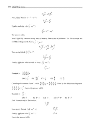 102 GMAT Prep Course
x ⋅ x5⋅2
x4 =
x ⋅ x10
x4
Next, apply the rule xa
⋅ xb
= xa+b
:
x ⋅ x10
x4 =
x11
x4
Finally, apply the rule
xa
xb = xa−b
:
x11
x4 = x11−4
= x7
The answer is (C).
Note: Typically, there are many ways of solving these types of problems. For this example, we
could have begun with Rule 5,
xa
xb =
1
xb−a :
x x5
( )
2
x4 =
x5
( )
2
x4−1 =
x5
( )
2
x3
Then apply Rule 2, xa
( )
b
= xab
:
x5
( )
2
x3 =
x10
x3
Finally, apply the other version of Rule 5,
xa
xb = xa−b
:
x10
x3 = x7
Example 2:
3⋅ 3⋅ 3⋅ 3
9⋅9⋅9⋅9
=
(A)
1
3






4
(B)
1
3






3
(C)
1
3
(D)
4
9
(E)
4
3
Canceling the common factor 3 yields
1⋅1⋅1⋅1
3⋅3⋅3⋅3
, or
1
3
⋅
1
3
⋅
1
3
⋅
1
3
. Now, by the definition of a power,
1
3
⋅
1
3
⋅
1
3
⋅
1
3
=
1
3




4
Hence, the answer is (A).
Example 3:
64
32
=
(A) 24
(B) 23
⋅ 3 (C) 62
(D) 24
⋅ 32
(E) 22
⋅ 34
First, factor the top of the fraction:
2 ⋅3
( )4
32
Next, apply the rule xy
( )a
= xa
⋅ ya
:
24
⋅34
32
Finally, apply the rule
xa
xb = xa−b
: 24
⋅32
Hence, the answer is (D).
 