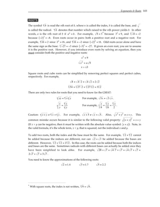 Exponents & Roots 103
ROOTS
The symbol b
n
is read the nth root of b, where n is called the index, b is called the base, and
is called the radical. b
n
denotes that number which raised to the nth power yields b. In other
words, a is the nth root of b if an
= b. For example, 9 = 3* because 32
= 9, and −8
3
= −2
because −2
( )3
= −8. Even roots occur in pairs: both a positive root and a negative root. For
example, 16
4 = 2 since 24
= 16, and 16
4 = −2 since −2
( )4
= 16 . Odd roots occur alone and have
the same sign as the base: −27
3
= −3 since −3
( )3
= −27. If given an even root, you are to assume
it is the positive root. However, if you introduce even roots by solving an equation, then you
must consider both the positive and negative roots:
x2
= 9
x2
= ± 9
x = ±3
Square roots and cube roots can be simplified by removing perfect squares and perfect cubes,
respectively. For example,
8 = 4 ⋅2 = 4 2 = 2 2
54
3
= 27⋅2
3
= 27
3
2
3
= 3 2
3
There are only two rules for roots that you need to know for the GMAT:
xy
n = x
n
y
n For example, 3x = 3 x .
x
y
n =
x
n
y
n
For example,
x
8
3 =
x
3
8
3
=
x
3
2
.
Caution: x + y
n ≠ x
n
+ y
n . For example, x + 5 ≠ x + 5 . Also, x2
+ y2
≠ x + y. This
common mistake occurs because it is similar to the following valid property: x + y
( )2
= x + y
(If x + y can be negative, then it must be written with the absolute value symbol: x + y ). Note, in
the valid formula, it’s the whole term, x + y, that is squared, not the individual x and y.
To add two roots, both the index and the base must be the same. For example, 2
3
+ 2
4
cannot
be added because the indices are different, nor can 2 + 3 be added because the bases are
different. However, 2
3
+ 2
3
= 2 2
3
. In this case, the roots can be added because both the indices
and bases are the same. Sometimes radicals with different bases can actually be added once they
have been simplified to look alike. For example, 28 + 7 = 4 ⋅7 + 7 = 4 7 + 7 =
2 7 + 7 = 3 7 .
You need to know the approximations of the following roots:
2 ≈ 1.4 3 ≈ 1.7 5 ≈ 2.2
* With square roots, the index is not written, 9
2 = 9 .
 