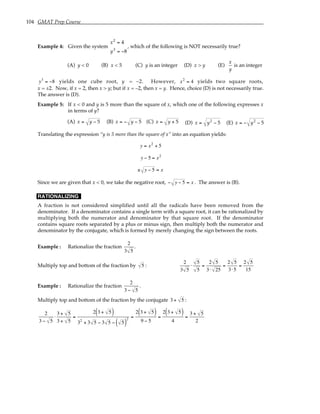 104 GMAT Prep Course
Example 4: Given the system
x2
= 4
y3
= −8
, which of the following is NOT necessarily true?
(A) y < 0 (B) x < 5 (C) y is an integer (D) x > y (E)
x
y
is an integer
y3
= −8 yields one cube root, y = –2. However, x2
= 4 yields two square roots,
x = ±2. Now, if x = 2, then x > y; but if x = –2, then x = y. Hence, choice (D) is not necessarily true.
The answer is (D).
Example 5: If x < 0 and y is 5 more than the square of x, which one of the following expresses x
in terms of y?
(A) x = y − 5 (B) x = − y − 5 (C) x = y + 5 (D) x = y2
− 5 (E) x = − y2
− 5
Translating the expression “y is 5 more than the square of x” into an equation yields:
y = x2
+ 5
y − 5 = x2
± y − 5 = x
Since we are given that x < 0, we take the negative root, − y − 5 = x . The answer is (B).
RATIONALIZING
A fraction is not considered simplified until all the radicals have been removed from the
denominator. If a denominator contains a single term with a square root, it can be rationalized by
multiplying both the numerator and denominator by that square root. If the denominator
contains square roots separated by a plus or minus sign, then multiply both the numerator and
denominator by the conjugate, which is formed by merely changing the sign between the roots.
Example : Rationalize the fraction
2
3 5
.
Multiply top and bottom of the fraction by 5 :
2
3 5
⋅
5
5
=
2 5
3⋅ 25
=
2 5
3⋅5
=
2 5
15
Example : Rationalize the fraction
2
3 − 5
.
Multiply top and bottom of the fraction by the conjugate 3 + 5 :
2
3 − 5
⋅
3 + 5
3 + 5
=
2 3 + 5
( )
32
+ 3 5 − 3 5 − 5
( )
2 =
2 3 + 5
( )
9 − 5
=
2 3 + 5
( )
4
=
3 + 5
2
 