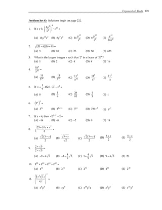 Exponents & Roots 105
Problem Set O: Solutions begin on page 232.
1. If x ≠ 0,
2y3
x2






4
⋅ x10
=
(A) 16y12
x2
(B) 8y7
x2
(C) 16
y12
x8
(D) 8
y12
x8
(E)
y12
16x8
2. 31− 6
( ) 16 + 9
( ) =
(A) 5 (B) 10 (C) 25 (D) 50 (E) 625
3. What is the largest integer n such that 2n
is a factor of 208
?
(A) 1 (B) 2 (C) 4 (D) 8 (E) 16
4.
555
555
=
(A)
11
550
(B)
11
555 (C)
115
550
(D)
115
55
(E)
115
5
5. If x =
1
9
, then x − x2
=
(A) 0 (B)
1
9
(C)
26
81
(D)
1
3
(E) 1
6. 9x
( )
3
=
(A) 33x
(B) 32+3x
(C) 36x
(D) 729x3
(E) 9x3
7. If x = 4, then −22 x
+ 2 =
(A) –14 (B) –8 (C) –2 (D) 0 (E) 18
8.
25 + 10x + x2
2
=
(A)
2 5 − x
( )
2
(B)
5 + x
2
(C)
2 5 + x
( )
2
(D)
5 + x
2
(E)
5 − x
2
9.
2 + 5
2 − 5
=
(A) −9 − 4 5 (B) −1−
4
9
5 (C) 1+
4
9
5 (D) 9 + 4 5 (E) 20
10. 212
+ 212
+ 212
+ 212
=
(A) 412
(B) 214
(C) 216
(D) 416
(E) 248
11.
x2
y
( )
3
z
xyz








3
=
(A) x8
y5
(B) xy6
(C) x15
y6
z (D) x3
y6
(E) x15
y6
 
