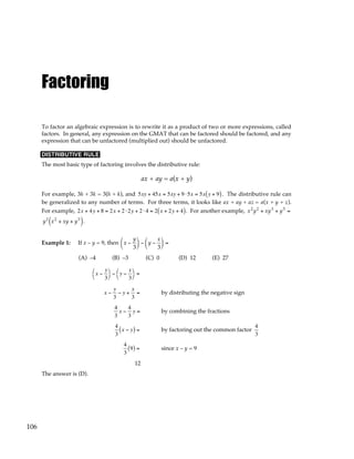 106
Factoring
To factor an algebraic expression is to rewrite it as a product of two or more expressions, called
factors. In general, any expression on the GMAT that can be factored should be factored, and any
expression that can be unfactored (multiplied out) should be unfactored.
DISTRIBUTIVE RULE
The most basic type of factoring involves the distributive rule:
ax + ay = a(x + y)
For example, 3h + 3k = 3(h + k), and 5xy + 45x = 5xy + 9⋅5x = 5x y + 9
( ). The distributive rule can
be generalized to any number of terms. For three terms, it looks like ax + ay + az = a(x + y + z).
For example, 2x + 4y + 8 = 2x + 2 ⋅2y + 2 ⋅ 4 = 2 x + 2y + 4
( ). For another example, x2
y2
+ xy3
+ y5
=
y2
x2
+ xy + y3
( ).
Example 1: If x – y = 9, then x −
y
3





 − y −
x
3





 =
(A) –4 (B) –3 (C) 0 (D) 12 (E) 27
x −
y
3




− y −
x
3




=
x −
y
3
− y +
x
3
= by distributing the negative sign
4
3
x −
4
3
y = by combining the fractions
4
3
x − y
( ) = by factoring out the common factor
4
3
4
3
9
( ) = since x – y = 9
12
The answer is (D).
 