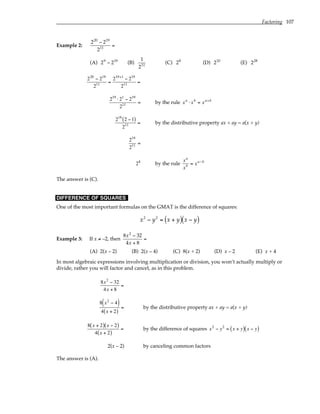 Factoring 107
Example 2:
220
− 219
211
=
(A) 29
− 219
(B)
1
211
(C) 28
(D) 210
(E) 228
220
− 219
211 =
219+1
− 219
211 =
219
⋅21
− 219
211 = by the rule xa
⋅ xb
= xa+b
219
2 −1
( )
211 = by the distributive property ax + ay = a(x + y)
219
211 =
28
by the rule
xa
xb = xa−b
The answer is (C).
DIFFERENCE OF SQUARES
One of the most important formulas on the GMAT is the difference of squares:
x2
− y2
= x + y
( ) x − y
( )
Example 3: If x ≠ –2, then
8x2
− 32
4x + 8
=
(A) 2(x – 2) (B) 2(x – 4) (C) 8(x + 2) (D) x – 2 (E) x + 4
In most algebraic expressions involving multiplication or division, you won’t actually multiply or
divide, rather you will factor and cancel, as in this problem.
8x2
− 32
4x + 8
=
8 x2
− 4
( )
4 x + 2
( )
= by the distributive property ax + ay = a(x + y)
8 x + 2
( ) x − 2
( )
4 x + 2
( )
= by the difference of squares x2
− y2
= x + y
( ) x − y
( )
2(x – 2) by canceling common factors
The answer is (A).
 