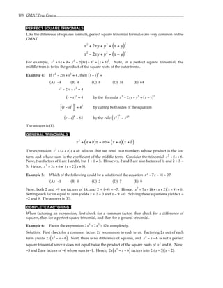 108 GMAT Prep Course
PERFECT SQUARE TRINOMIALS
Like the difference of squares formula, perfect square trinomial formulas are very common on the
GMAT.
x2
+ 2xy + y2
= x + y
( )2
x2
− 2xy + y2
= x − y
( )2
For example, x2
+ 6x + 9 = x2
+ 2 3x
( ) + 32
= x + 3
( )2
. Note, in a perfect square trinomial, the
middle term is twice the product of the square roots of the outer terms.
Example 4: If r2
− 2rs + s2
= 4, then r − s
( )6
=
(A) −4 (B) 4 (C) 8 (D) 16 (E) 64
r2
− 2rs + s2
= 4
r − s
( )2
= 4 by the formula x2
− 2xy + y2
= x − y
( )2
r − s
( )2
[ ]
3
= 43
by cubing both sides of the equation
r − s
( )6
= 64 by the rule xa
( )
b
= xab
The answer is (E).
GENERAL TRINOMIALS
x2
+ a + b
( )x + ab = x + a
( ) x + b
( )
The expression x2
+ a + b
( )x + ab tells us that we need two numbers whose product is the last
term and whose sum is the coefficient of the middle term. Consider the trinomial x2
+ 5x + 6.
Now, two factors of 6 are 1 and 6, but 1 + 6 ≠ 5. However, 2 and 3 are also factors of 6, and 2 + 3 =
5. Hence, x2
+ 5x + 6 = x + 2
( ) x + 3
( ).
Example 5: Which of the following could be a solution of the equation x2
− 7x − 18 = 0?
(A) −1 (B) 0 (C) 2 (D) 7 (E) 9
Now, both 2 and –9 are factors of 18, and 2 + (–9) = –7. Hence, x2
− 7x −18 = x + 2
( ) x − 9
( ) = 0.
Setting each factor equal to zero yields x + 2 = 0 and x – 9 = 0. Solving these equations yields x =
–2 and 9. The answer is (E).
COMPLETE FACTORING
When factoring an expression, first check for a common factor, then check for a difference of
squares, then for a perfect square trinomial, and then for a general trinomial.
Example 6: Factor the expression 2x3
− 2x2
−12x completely.
Solution: First check for a common factor: 2x is common to each term. Factoring 2x out of each
term yields 2x x2
− x − 6
( ). Next, there is no difference of squares, and x2
− x − 6 is not a perfect
square trinomial since x does not equal twice the product of the square roots of x2
and 6. Now,
–3 and 2 are factors of –6 whose sum is –1. Hence, 2x x2
− x − 6
( ) factors into 2x(x – 3)(x + 2).
 