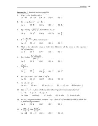 Factoring 109
Problem Set P: Solutions begin on page 235.
1. If 3y + 5 = 7x, then 21y – 49x =
(A) −40 (B) −35 (C) −10 (D) 0 (E) 15
2. If x – y = p, then 2x2
− 4xy + 2y2
=
(A) p (B) 2p (C) 4p (D) p2
(E) 2p2
3. If p ≠ 0 and p = 2pq − q2
, then in terms of q, p =
(A) q (B) q2
(C) 2q (D) –2q (E)
q
4
4. If
x2
+ 2x − 10
5
= 1, then x could equal
(A) –5 (B) –3 (C) 0 (D) 10 (E) 15
5. What is the absolute value of twice the difference of the roots of the equation
5y2
− 20y + 15 = 0 ?
(A) 0 (B) 1 (C) 2 (D) 3 (E) 4
6. If x ≠ –2, then
7x2
+ 28x + 28
x + 2
( )2
=
(A) 7 (B) 8 (C) 9 (D) 10 (E) 11
7.
79
+ 78
8
=
(A)
1
8
(B)
7
8
(C)
77
8
(D) 78
(E) 79
8. If x + y = 10 and x – y = 5, then x2
− y2
=
(A) 50 (B) 60 (C) 75 (D) 80 (E) 100
9. x(x – y) – z(x – y) =
(A) x – y (B) x – z (C) (x – y)(x – z) (D) (x – y)(x + z) (E) (x – y)(z – x)
10. If x − y
( )2
= x2
+ y2
, then which one of the following statements must also be true?
I. x = 0 II. y = 0 III. xy = 0
(A) None (B) I only (C) II only (D) III only (E) II and III only
11. If x and y are prime numbers such that x > y > 2, then x2
− y2
must be divisible by which one
of the following numbers?
(A) 3 (B) 4 (C) 5 (D) 9 (E) 12
12. If
x + y
x − y
=
1
2
, then
xy + x2
xy − x2 =
(A) –4.2 (B) –1/2 (C) 1.1 (D) 3 (E) 5.3
 