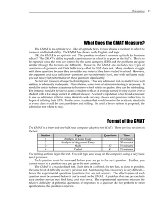 Orientation 11
What Does the GMAT Measure?
The GMAT is an aptitude test. Like all aptitude tests, it must choose a medium in which to
measure intellectual ability. The GMAT has chosen math, English, and logic.
OK, the GMAT is an aptitude test. The question is—does it measure aptitude for business
school? The GMAT’s ability to predict performance in school is as poor as the SAT's. This is to
be expected since the tests are written by the same company (ETS) and the problems are quite
similar (though the formats are different). However, the GMAT also includes two types of
questions—Arguments and Data Sufficiency—that the SAT does not. Many students struggle
with these questions because they are unlike any material they have studied in school. However,
the argument and data sufficiency questions are not inherently hard, and with sufficient study
you can raise your performance on these questions significantly.
No test can measure all aspects of intelligence. Thus any admission test, no matter how well
written, is inherently inadequate. Nevertheless, some form of admission testing is necessary. It
would be unfair to base acceptance to business school solely on grades; they can be misleading.
For instance, would it be fair to admit a student with an A average earned in easy classes over a
student with a B average earned in difficult classes? A school’s reputation is too broad a measure
to use as admission criteria: many students seek out easy classes and generous instructors, in
hopes of inflating their GPA. Furthermore, a system that would monitor the academic standards
of every class would be cost prohibitive and stifling. So until a better system is proposed, the
admission test is here to stay.
Format of the GMAT
The GMAT is a three-and-one-half hour computer adaptive test (CAT). There are four sections in
the test.
Section Type Questions Time
1 Analysis of Issue Essay 30 minutes
2 Analysis of Argument Essay 30 minutes
3 Math 37 75 minutes
4 Verbal 41 75 minutes
The writing sections begin the test. You will type your essay on the computer, using a very basic
word processor.
Each question must be answered before you can go to the next question. Further, you
cannot return to a question once you go to the next question.
The GMAT is a standardized test. Each time it is offered, the test has, as close as possible,
the same level of difficulty as every previous test. Maintaining this consistency is very difficult—
hence the experimental questions (questions that are not scored). The effectiveness of each
question must be assessed before it can be used on the GMAT. A problem that one person finds
easy another person may find hard, and vice versa. The experimental questions measure the
relative difficulty of potential questions; if responses to a question do not perform to strict
specifications, the question is rejected.
 