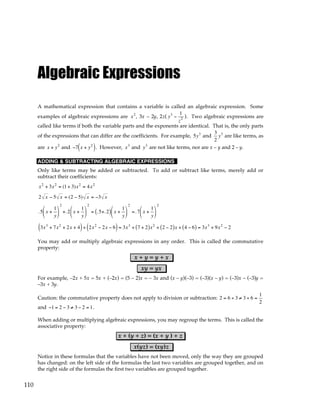110
Algebraic Expressions
A mathematical expression that contains a variable is called an algebraic expression. Some
examples of algebraic expressions are x2
, 3x – 2y, 2z( y3
−
1
z2 ). Two algebraic expressions are
called like terms if both the variable parts and the exponents are identical. That is, the only parts
of the expressions that can differ are the coefficients. For example, 5y3
and
3
2
y3
are like terms, as
are x + y2
and −7 x + y2
( ). However, x3
and y3
are not like terms, nor are x – y and 2 – y.
ADDING & SUBTRACTING ALGEBRAIC EXPRESSIONS
Only like terms may be added or subtracted. To add or subtract like terms, merely add or
subtract their coefficients:
x2
+ 3x2
= (1+ 3)x2
= 4x2
2 x − 5 x = (2 − 5) x = −3 x
.5 x +
1
y






2
+.2 x +
1
y






2
= .5+.2
( ) x +
1
y






2
=.7 x +
1
y






2
3x3
+ 7x2
+ 2x + 4
( )+ 2x2
− 2x − 6
( )= 3x3
+ 7 + 2
( )x2
+ 2 − 2
( )x + 4 − 6
( ) = 3x3
+ 9x2
− 2
You may add or multiply algebraic expressions in any order. This is called the commutative
property:
x + y = y + x
xy = yx
For example, –2x + 5x = 5x + (–2x) = (5 – 2)x = – 3x and (x – y)(–3) = (–3)(x – y) = (–3)x – (–3)y =
–3x + 3y.
Caution: the commutative property does not apply to division or subtraction: 2 = 6 ÷ 3 ≠ 3 ÷ 6 =
1
2
and −1 = 2 − 3 ≠ 3 − 2 = 1.
When adding or multiplying algebraic expressions, you may regroup the terms. This is called the
associative property:
x + (y + z) = (x + y ) + z
x(yz) = (xy)z
Notice in these formulas that the variables have not been moved, only the way they are grouped
has changed: on the left side of the formulas the last two variables are grouped together, and on
the right side of the formulas the first two variables are grouped together.
 