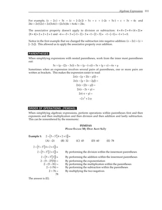 Algebraic Expressions 111
For example, (x – 2x ) + 5x = (x + [–2x]) + 5x = x + (–2x + 5x ) = x + 3x = 4x and
24x = 2x(12x) = 2x(3x4x) = (2x3x)4x = 6x4x = 24x.
The associative property doesn't apply to division or subtraction: 4 = 8 ÷ 2 = 8 ÷ (4 ÷ 2) ≠
8 ÷ 4
( )÷ 2 = 2 ÷ 2 = 1 and −6 = −3 − 3 = −1− 2
( )− 3 ≠ −1− 2 − 3
( ) = −1− −1
( ) = −1+ 1 = 0.
Notice in the first example that we changed the subtraction into negative addition: (x – 2x) = (x +
[– 2x]). This allowed us to apply the associative property over addition.
PARENTHESES
When simplifying expressions with nested parentheses, work from the inner most parentheses
out:
5x + (y – (2x – 3x)) = 5x + (y – (–x)) = 5x + (y + x) = 6x + y
Sometimes when an expression involves several pairs of parentheses, one or more pairs are
written as brackets. This makes the expression easier to read:
2x(x – [y + 2(x – y)]) =
2x(x – [y + 2x – 2y]) =
2x(x – [2x – y]) =
2x(x – 2x + y) =
2x(–x + y) =
−2x2
+ 2xy
ORDER OF OPERATIONS: (PEMDAS)
When simplifying algebraic expressions, perform operations within parentheses first and then
exponents and then multiplication and then division and then addition and lastly subtraction.
This can be remembered by the mnemonic:
PEMDAS
Please Excuse My Dear Aunt Sally
Example 1: 2 − 5 − 33
4 ÷ 2 +1
[ ]
( )=
(A) –21 (B) 32 (C) 45 (D) 60 (E) 78
2 − 5 − 33
4 ÷ 2 +1
[ ]
( )=
2 − 5 − 33
2 +1
[ ]
( )= By performing the division within the innermost parentheses
2 − 5 − 33
3
[ ]
( )= By performing the addition within the innermost parentheses
2 – (5 – 27[3]) = By performing the exponentiation
2 – (5 – 81) = By performing the multiplication within the parentheses
2 – (–76) = By performing the subtraction within the parentheses
2 + 76 = By multiplying the two negatives
78
The answer is (E).
 