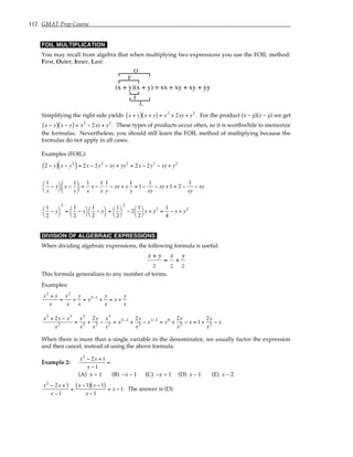 112 GMAT Prep Course
FOIL MULTIPLICATION
You may recall from algebra that when multiplying two expressions you use the FOIL method:
First, Outer, Inner, Last:
(x + y)(x + y) = xx + xy + xy + yy
F
L
O
I
Simplifying the right side yields x + y
( ) x + y
( ) = x2
+ 2xy + y2
. For the product (x – y)(x – y) we get
x − y
( ) x − y
( ) = x2
− 2xy + y2
. These types of products occur often, so it is worthwhile to memorize
the formulas. Nevertheless, you should still learn the FOIL method of multiplying because the
formulas do not apply in all cases.
Examples (FOIL):
2 − y
( ) x − y2
( )= 2x − 2y2
− xy + yy2
= 2x − 2y2
− xy + y3
1
x
− y




x −
1
y





 =
1
x
x −
1
x
1
y
− xy + y
1
y
= 1−
1
xy
− xy +1 = 2 −
1
xy
− xy
1
2
− y




2
=
1
2
− y




1
2
− y




=
1
2




2
− 2
1
2




y + y2
=
1
4
− y + y2
DIVISION OF ALGEBRAIC EXPRESSIONS
When dividing algebraic expressions, the following formula is useful:
x + y
z
=
x
z
+
y
z
This formula generalizes to any number of terms.
Examples:
x2
+ y
x
=
x2
x
+
y
x
= x2−1
+
y
x
= x +
y
x
x2
+ 2y − x3
x2 =
x2
x2 +
2y
x2 −
x3
x2 = x2−2
+
2y
x2 − x3−2
= x0
+
2y
x2 − x = 1+
2y
x2 − x
When there is more than a single variable in the denominator, we usually factor the expression
and then cancel, instead of using the above formula.
Example 2:
x2
− 2x +1
x −1
=
(A) x + 1 (B) –x – 1 (C) –x + 1 (D) x – 1 (E) x – 2
x2
− 2x +1
x −1
=
x −1
( ) x −1
( )
x −1
= x −1. The answer is (D).
 
