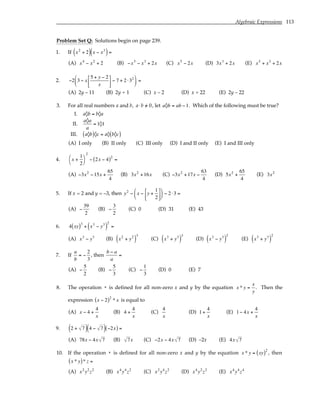 Algebraic Expressions 113
Problem Set Q: Solutions begin on page 239.
1. If x2
+ 2
( ) x − x3
( )=
(A) x4
− x2
+ 2 (B) −x5
− x3
+ 2x (C) x5
− 2x (D) 3x3
+ 2x (E) x5
+ x3
+ 2x
2. −2 3 − x
5 + y − 2
x





 − 7 + 2 ⋅32





 =
(A) 2y – 11 (B) 2y + 1 (C) x – 2 (D) x + 22 (E) 2y – 22
3. For all real numbers a and b, a⋅b /
= 0, let a◊b = ab −1. Which of the following must be true?
I. a◊b = b◊a
II.
a◊a
a
= 1◊1
III. a◊b
( )◊c = a◊ b◊c
( )
(A) I only (B) II only (C) III only (D) I and II only (E) I and III only
4. x +
1
2




2
− 2x − 4
( )2
=
(A) −3x2
−15x +
65
4
(B) 3x2
+16x (C) −3x2
+17x −
63
4
(D) 5x2
+
65
4
(E) 3x2
5. If x = 2 and y = –3, then y2
− x − y +
1
2











 − 2 ⋅3 =
(A) −
39
2
(B) −
3
2
(C) 0 (D) 31 (E) 43
6. 4 xy
( )3
+ x3
− y3
( )
2
=
(A) x3
− y3
(B) x2
+ y2
( )
3
(C) x3
+ y3
( )
3
(D) x3
− y3
( )
2
(E) x3
+ y3
( )
2
7. If
a
b
= −
2
3
, then
b − a
a
=
(A) −
5
2
(B) −
5
3
(C) −
1
3
(D) 0 (E) 7
8. The operation * is defined for all non-zero x and y by the equation x * y =
x
y
. Then the
expression x − 2
( )2
* x is equal to
(A) x − 4 +
4
x
(B) 4 +
4
x
(C)
4
x
(D) 1+
4
x
(E) 1− 4x +
4
x
9. 2 + 7
( ) 4 − 7
( ) −2x
( ) =
(A) 78x − 4x 7 (B) 7x (C) −2x − 4x 7 (D) –2x (E) 4x 7
10. If the operation * is defined for all non-zero x and y by the equation x * y = xy
( )2
, then
x * y
( )* z =
(A) x2
y2
z2
(B) x4
y4
z2
(C) x2
y4
z2
(D) x4
y2
z2
(E) x4
y4
z4
 