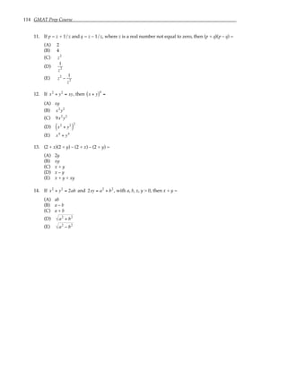 114 GMAT Prep Course
11. If p = z + 1/z and q = z – 1/z, where z is a real number not equal to zero, then (p + q)(p – q) =
(A) 2
(B) 4
(C) z2
(D)
1
z2
(E) z2
−
1
z2
12. If x2
+ y2
= xy, then x + y
( )4
=
(A) xy
(B) x2
y2
(C) 9x2
y2
(D) x2
+ y2
( )
2
(E) x4
+ y4
13. (2 + x)(2 + y) – (2 + x) – (2 + y) =
(A) 2y
(B) xy
(C) x + y
(D) x – y
(E) x + y + xy
14. If x2
+ y2
= 2ab and 2xy = a2
+ b2
, with a, b, x, y > 0, then x + y =
(A) ab
(B) a – b
(C) a + b
(D) a2
+ b2
(E) a2
− b2
 