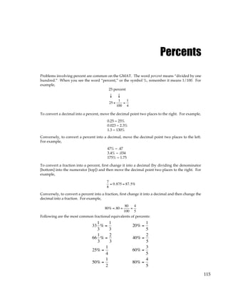 115
Percents
Problems involving percent are common on the GMAT. The word percent means “divided by one
hundred.” When you see the word “percent,” or the symbol %, remember it means 1/100. For
example,
25 percent
↓ ↓
25 ×
1
100
=
1
4
To convert a decimal into a percent, move the decimal point two places to the right. For example,
0.25 = 25%
0.023 = 2.3%
1.3 = 130%
Conversely, to convert a percent into a decimal, move the decimal point two places to the left.
For example,
47% = .47
3.4% = .034
175% = 1.75
To convert a fraction into a percent, first change it into a decimal (by dividing the denominator
[bottom] into the numerator [top]) and then move the decimal point two places to the right. For
example,
7
8
= 0.875 = 87.5%
Conversely, to convert a percent into a fraction, first change it into a decimal and then change the
decimal into a fraction. For example,
80% =.80 =
80
100
=
4
5
Following are the most common fractional equivalents of percents:
33
1
3
1
3
66
1
3
2
3
25
1
4
50
1
2
%
%
%
%
=
=
=
=
20
1
5
40
2
5
60
3
5
80
4
5
%
%
%
%
=
=
=
=
 