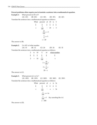 116 GMAT Prep Course
Percent problems often require you to translate a sentence into a mathematical equation.
Example 1: What percent of 25 is 5?
(A) 10% (B) 20% (C) 30% (D) 35% (E) 40%
Translate the sentence into a mathematical equation as follows:
What percent of 25 is 5
↓ ↓ ↓ ↓ ↓ ↓
x
1
100
. 25 = 5
25
100
x = 5
1
4
x = 5
x = 20
The answer is (B).
Example 2: 2 is 10% of what number
(A) 10 (B) 12 (C) 20 (D) 24 (E) 32
Translate the sentence into a mathematical equation as follows:
2 is 10 % of what number
↓ ↓ ↓ ↓ ↓ ↓
2 = 10
1
100
. x
2 =
10
100
x
2 =
1
10
x
20 = x
The answer is (C).
Example 3: What percent of a is 3a ?
(A) 100% (B) 150% (C) 200% (D) 300% (E) 350%
Translate the sentence into a mathematical equation as follows:
What percent of a is 3a
↓ ↓ ↓ ↓ ↓ ↓
x
1
100
. a = 3a
x
100
⋅ a = 3a
x
100
= 3 (by canceling the a’s)
x = 300
The answer is (D).
 