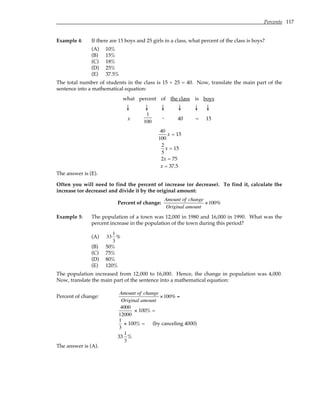 Percents 117
Example 4: If there are 15 boys and 25 girls in a class, what percent of the class is boys?
(A) 10%
(B) 15%
(C) 18%
(D) 25%
(E) 37.5%
The total number of students in the class is 15 + 25 = 40. Now, translate the main part of the
sentence into a mathematical equation:
what percent of the class is boys
↓ ↓ ↓ ↓ ↓ ↓
x
1
100
. 40 = 15
40
100
x = 15
2
5
x = 15
2x = 75
x = 37.5
The answer is (E).
Often you will need to find the percent of increase (or decrease). To find it, calculate the
increase (or decrease) and divide it by the original amount:
Percent of change:
Amount of change
Original amount
×100%
Example 5: The population of a town was 12,000 in 1980 and 16,000 in 1990. What was the
percent increase in the population of the town during this period?
(A) 33
1
3
%
(B) 50%
(C) 75%
(D) 80%
(E) 120%
The population increased from 12,000 to 16,000. Hence, the change in population was 4,000.
Now, translate the main part of the sentence into a mathematical equation:
Percent of change:
Amount of change
Original amount
×100% =
4000
12000
× 100% =
1
3
× 100% = (by canceling 4000)
33
1
3
%
The answer is (A).
 