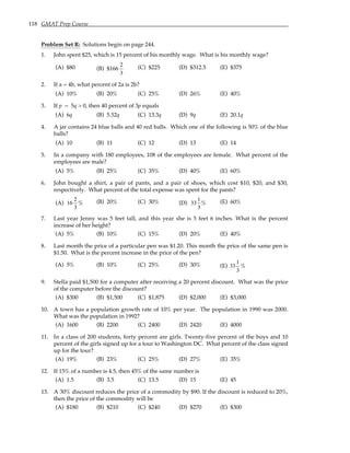 118 GMAT Prep Course
Problem Set R: Solutions begin on page 244.
1. John spent $25, which is 15 percent of his monthly wage. What is his monthly wage?
(A) $80 (B) $166
2
3
(C) $225 (D) $312.5 (E) $375
2. If a = 4b, what percent of 2a is 2b?
(A) 10% (B) 20% (C) 25% (D) 26% (E) 40%
3. If p = 5q > 0, then 40 percent of 3p equals
(A) 6q (B) 5.52q (C) 13.3q (D) 9q (E) 20.1q
4. A jar contains 24 blue balls and 40 red balls. Which one of the following is 50% of the blue
balls?
(A) 10 (B) 11 (C) 12 (D) 13 (E) 14
5. In a company with 180 employees, 108 of the employees are female. What percent of the
employees are male?
(A) 5% (B) 25% (C) 35% (D) 40% (E) 60%
6. John bought a shirt, a pair of pants, and a pair of shoes, which cost $10, $20, and $30,
respectively. What percent of the total expense was spent for the pants?
(A) 16
2
3
% (B) 20% (C) 30% (D) 33
1
3
% (E) 60%
7. Last year Jenny was 5 feet tall, and this year she is 5 feet 6 inches. What is the percent
increase of her height?
(A) 5% (B) 10% (C) 15% (D) 20% (E) 40%
8. Last month the price of a particular pen was $1.20. This month the price of the same pen is
$1.50. What is the percent increase in the price of the pen?
(A) 5% (B) 10% (C) 25% (D) 30% (E) 33
1
3
%
9. Stella paid $1,500 for a computer after receiving a 20 percent discount. What was the price
of the computer before the discount?
(A) $300 (B) $1,500 (C) $1,875 (D) $2,000 (E) $3,000
10. A town has a population growth rate of 10% per year. The population in 1990 was 2000.
What was the population in 1992?
(A) 1600 (B) 2200 (C) 2400 (D) 2420 (E) 4000
11. In a class of 200 students, forty percent are girls. Twenty-five percent of the boys and 10
percent of the girls signed up for a tour to Washington DC. What percent of the class signed
up for the tour?
(A) 19% (B) 23% (C) 25% (D) 27% (E) 35%
12. If 15% of a number is 4.5, then 45% of the same number is
(A) 1.5 (B) 3.5 (C) 13.5 (D) 15 (E) 45
13. A 30% discount reduces the price of a commodity by $90. If the discount is reduced to 20%,
then the price of the commodity will be
(A) $180 (B) $210 (C) $240 (D) $270 (E) $300
 