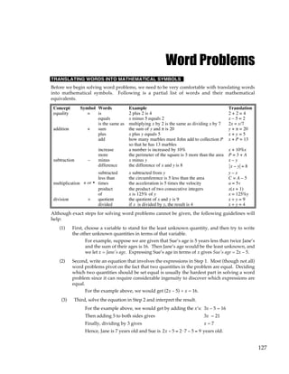 127
Word Problems
TRANSLATING WORDS INTO MATHEMATICAL SYMBOLS
Before we begin solving word problems, we need to be very comfortable with translating words
into mathematical symbols. Following is a partial list of words and their mathematical
equivalents.
Concept Symbol Words Example Translation
equality = is 2 plus 2 is 4 2 + 2 = 4
equals x minus 5 equals 2 x – 5 = 2
is the same as multiplying x by 2 is the same as dividing x by 7 2x = x/7
addition + sum the sum of y and π is 20 y + π = 20
plus x plus y equals 5 x + y = 5
add how many marbles must John add to collection P
so that he has 13 marbles
x + P = 13
increase a number is increased by 10% x + 10%x
more the perimeter of the square is 3 more than the area P = 3 + A
subtraction – minus x minus y x – y
difference the difference of x and y is 8 x − y = 8
subtracted x subtracted from y y – x
less than the circumference is 5 less than the area C = A – 5
multiplication × or • times the acceleration is 5 times the velocity a = 5v
product the product of two consecutive integers x(x + 1)
of x is 125% of y x = 125%y
division ÷ quotient the quotient of x and y is 9 x ÷ y = 9
divided if x is divided by y, the result is 4 x ÷ y = 4
Although exact steps for solving word problems cannot be given, the following guidelines will
help:
(1) First, choose a variable to stand for the least unknown quantity, and then try to write
the other unknown quantities in terms of that variable.
For example, suppose we are given that Sue’s age is 5 years less than twice Jane’s
and the sum of their ages is 16. Then Jane’s age would be the least unknown, and
we let x = Jane's age. Expressing Sue’s age in terms of x gives Sue's age = 2x – 5.
(2) Second, write an equation that involves the expressions in Step 1. Most (though not all)
word problems pivot on the fact that two quantities in the problem are equal. Deciding
which two quantities should be set equal is usually the hardest part in solving a word
problem since it can require considerable ingenuity to discover which expressions are
equal.
For the example above, we would get (2x – 5) + x = 16.
(3) Third, solve the equation in Step 2 and interpret the result.
For the example above, we would get by adding the x’s: 3x – 5 = 16
Then adding 5 to both sides gives 3x = 21
Finally, dividing by 3 gives x = 7
Hence, Jane is 7 years old and Sue is 2x − 5 = 2⋅7 − 5 = 9 years old.
 